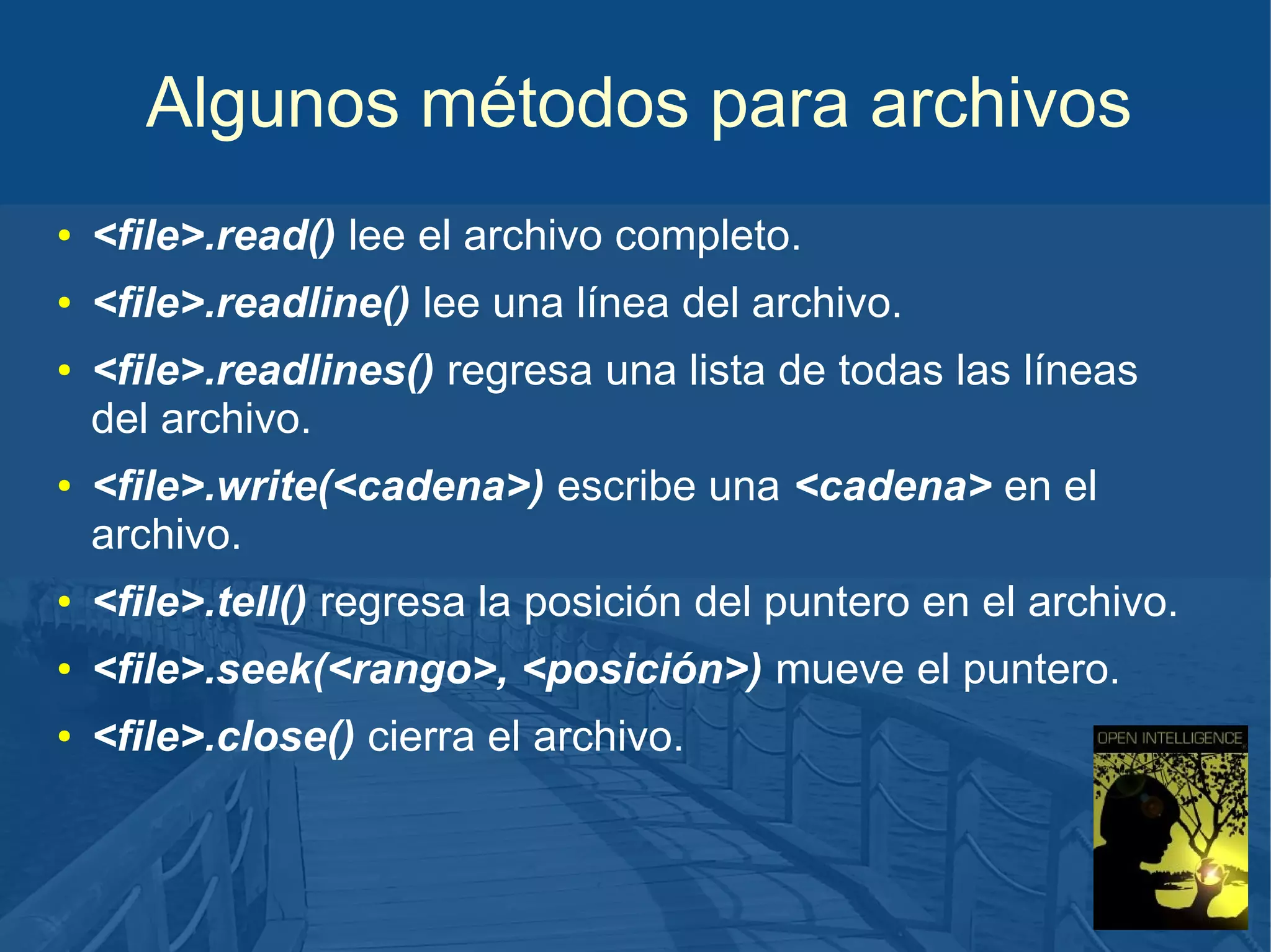Algunos métodos para archivos
●

<file>.read() lee el archivo completo.

●

<file>.readline() lee una línea del archivo.

●

●

<file>.readlines() regresa una lista de todas las líneas
del archivo.
<file>.write(<cadena>) escribe una <cadena> en el
archivo.

●

<file>.tell() regresa la posición del puntero en el archivo.

●

<file>.seek(<rango>, <posición>) mueve el puntero.

●

<file>.close() cierra el archivo.

 