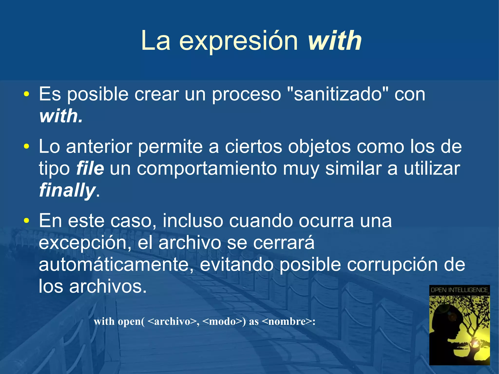 La expresión with
●

●

●

Es posible crear un proceso "sanitizado" con
with.
Lo anterior permite a ciertos objetos como los de
tipo file un comportamiento muy similar a utilizar
finally.
En este caso, incluso cuando ocurra una
excepción, el archivo se cerrará
automáticamente, evitando posible corrupción de
los archivos.
with open( <archivo>, <modo>) as <nombre>:

 