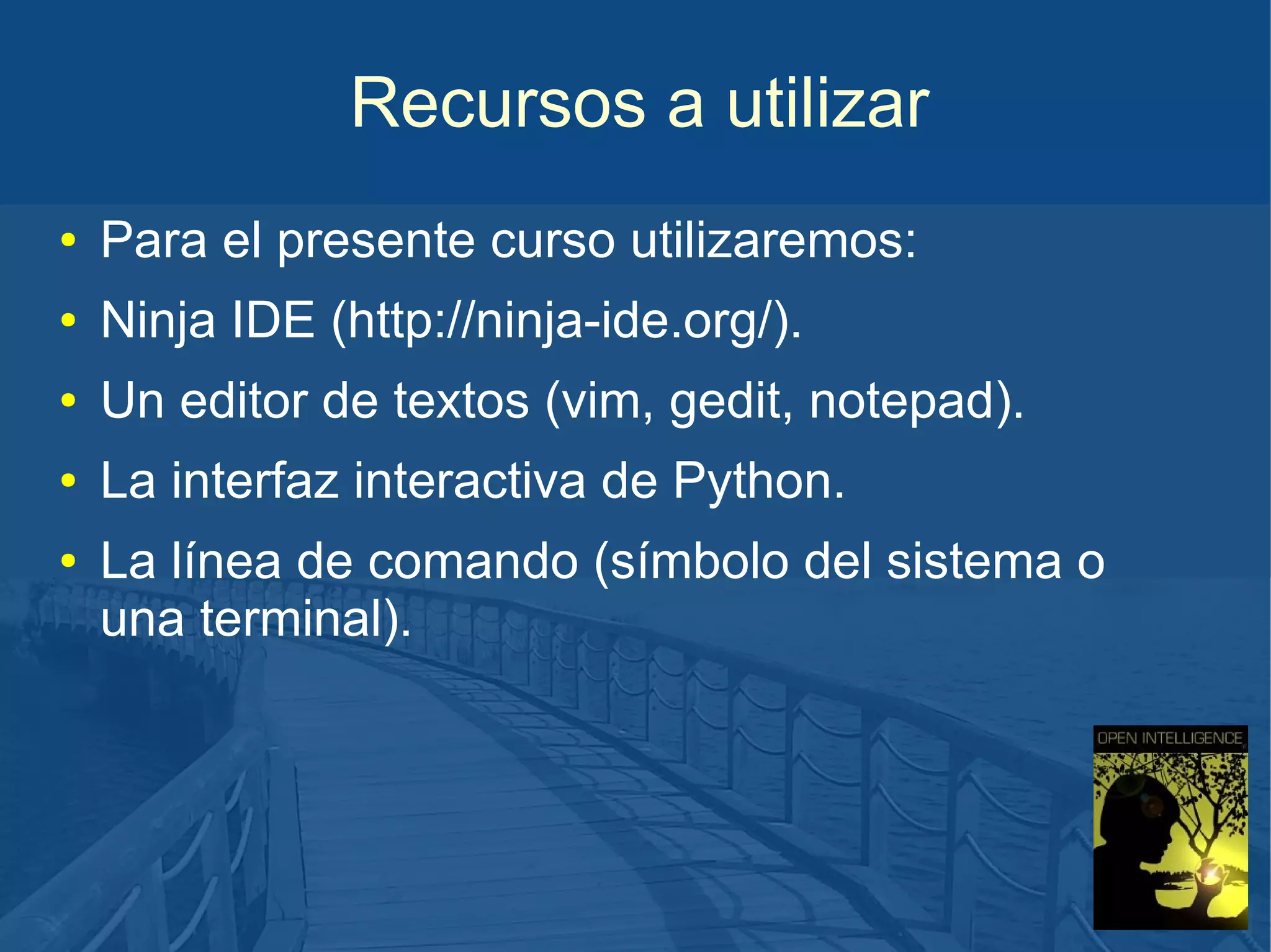 Recursos a utilizar
●

Para el presente curso utilizaremos:

●

Ninja IDE (http://ninja-ide.org/).

●

Un editor de textos (vim, gedit, notepad).

●

La interfaz interactiva de Python.

●

La línea de comando (símbolo del sistema o
una terminal).

 