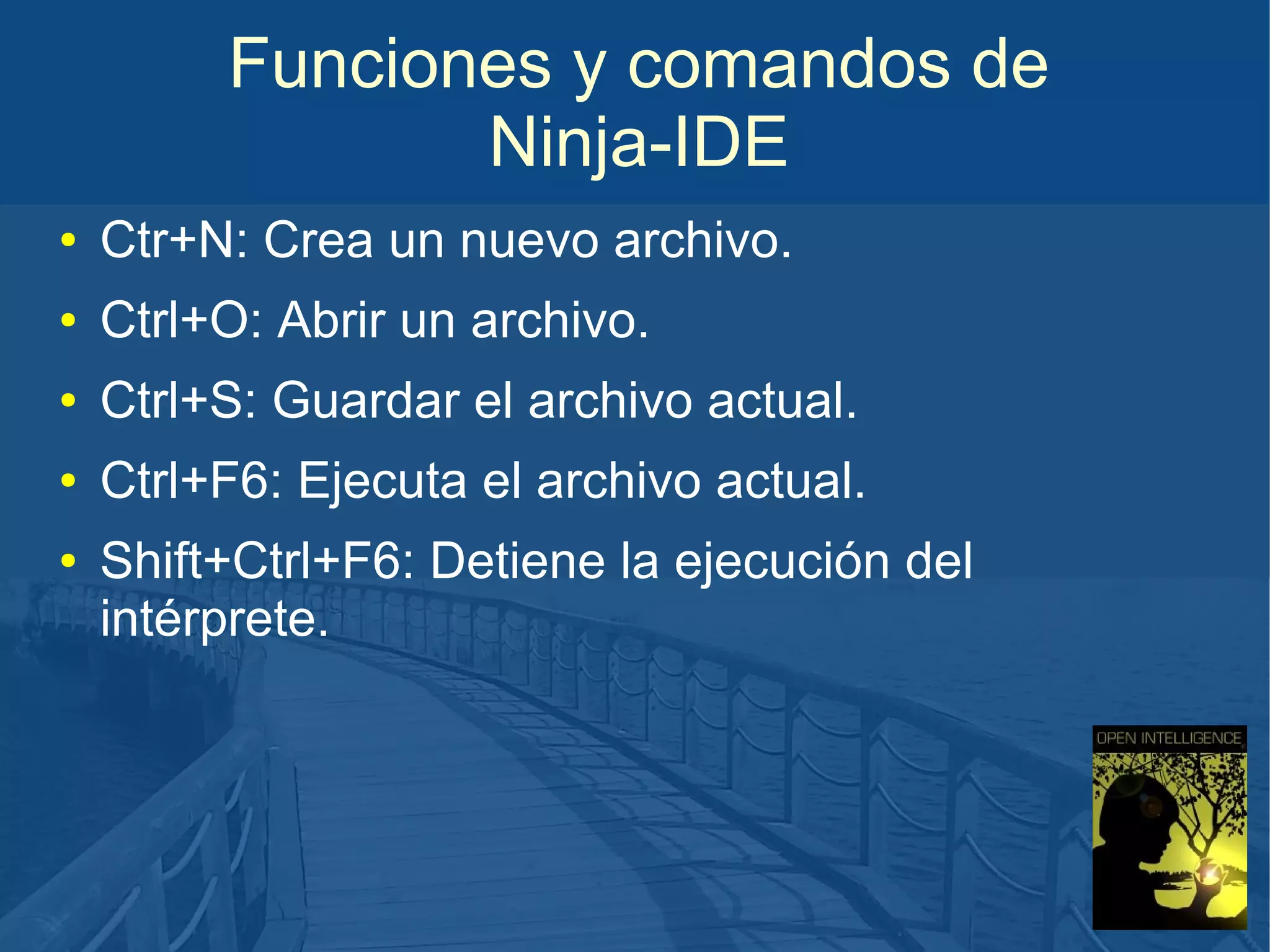 Funciones y comandos de
Ninja-IDE
●

Ctr+N: Crea un nuevo archivo.

●

Ctrl+O: Abrir un archivo.

●

Ctrl+S: Guardar el archivo actual.

●

Ctrl+F6: Ejecuta el archivo actual.

●

Shift+Ctrl+F6: Detiene la ejecución del
intérprete.

 