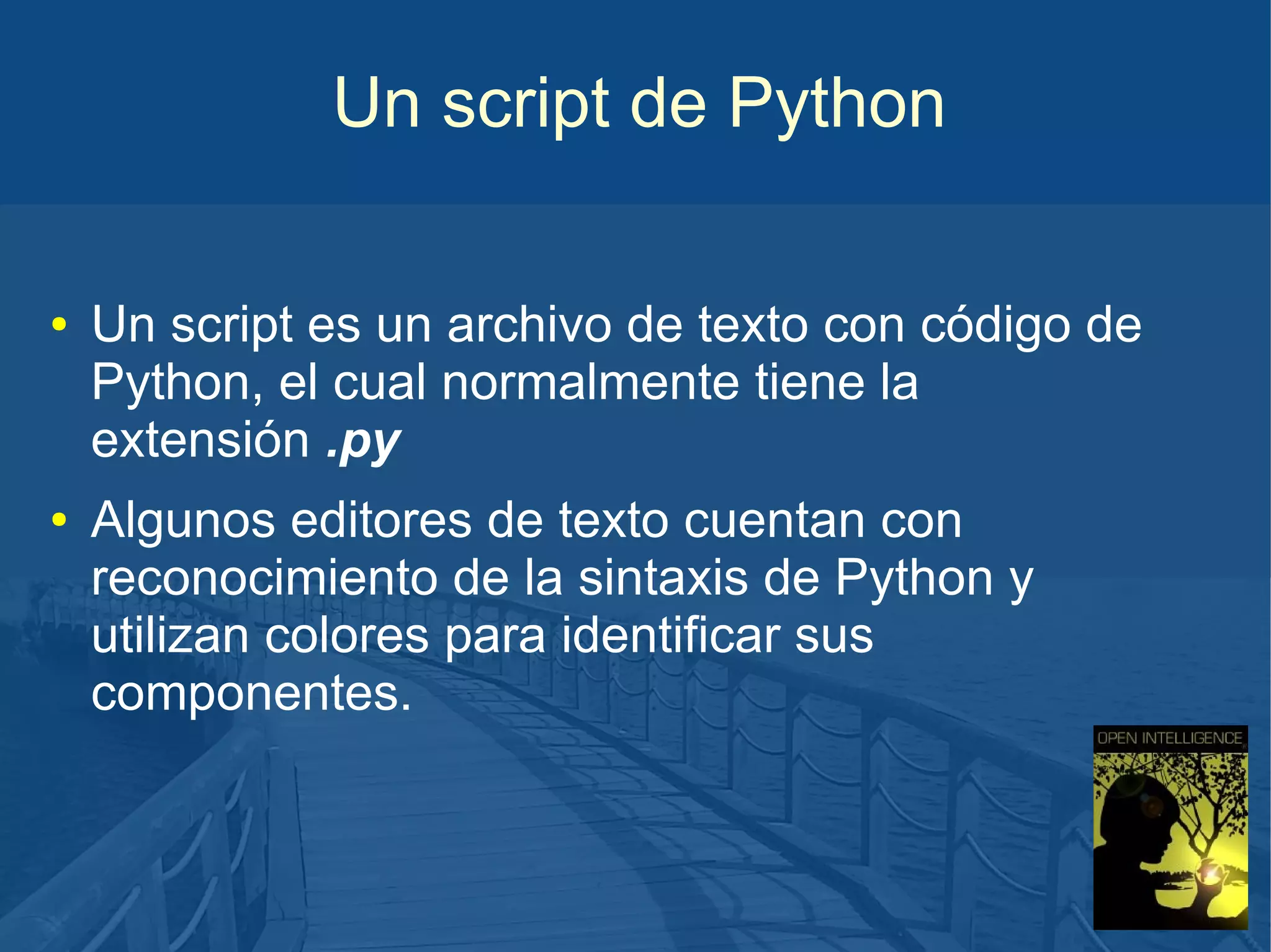 Un script de Python
●

●

Un script es un archivo de texto con código de
Python, el cual normalmente tiene la
extensión .py
Algunos editores de texto cuentan con
reconocimiento de la sintaxis de Python y
utilizan colores para identificar sus
componentes.

 