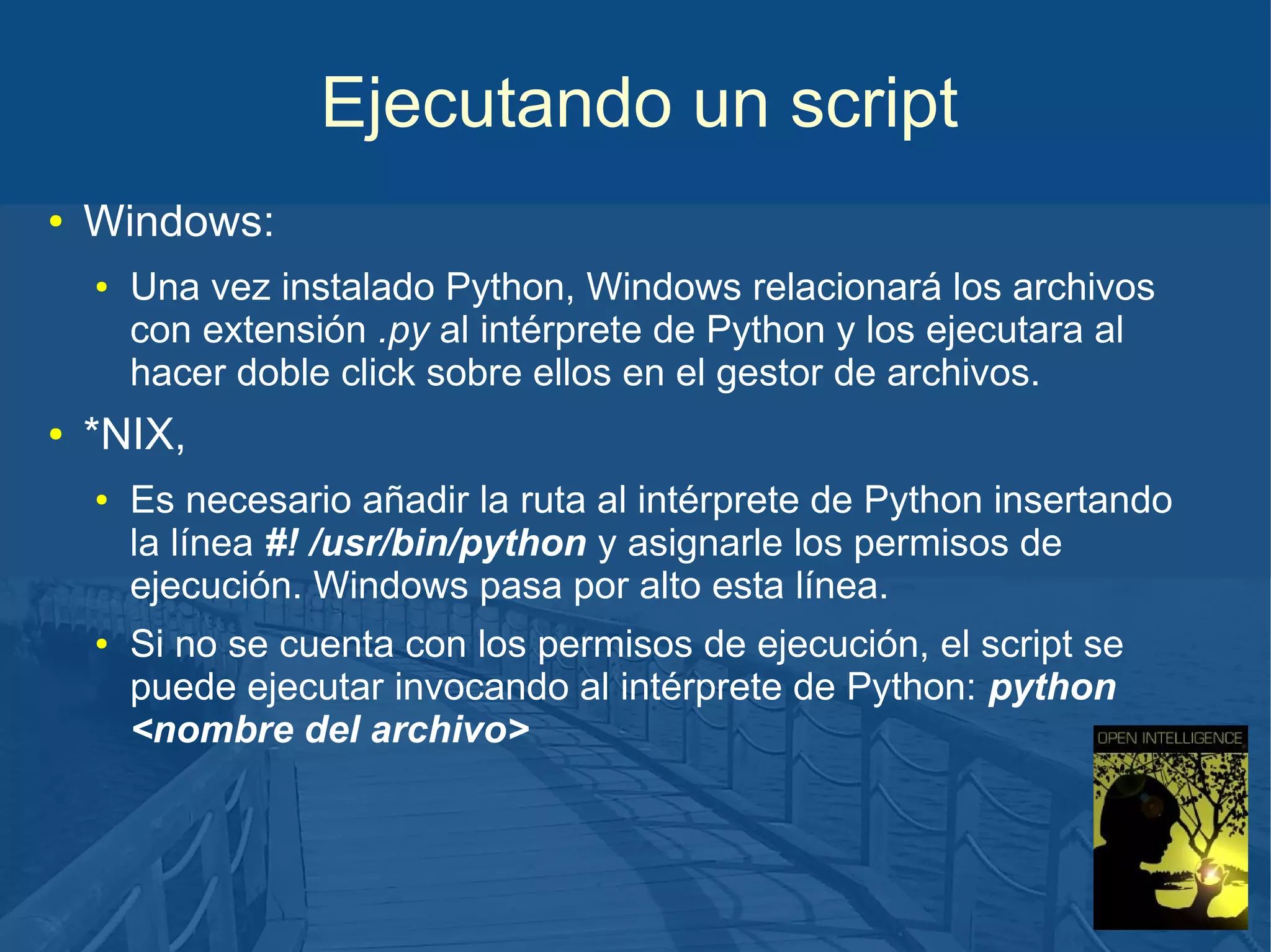 Ejecutando un script
●

Windows:
●

●

Una vez instalado Python, Windows relacionará los archivos
con extensión .py al intérprete de Python y los ejecutara al
hacer doble click sobre ellos en el gestor de archivos.

*NIX,
●

●

Es necesario añadir la ruta al intérprete de Python insertando
la línea #! /usr/bin/python y asignarle los permisos de
ejecución. Windows pasa por alto esta línea.
Si no se cuenta con los permisos de ejecución, el script se
puede ejecutar invocando al intérprete de Python: python
<nombre del archivo>

 