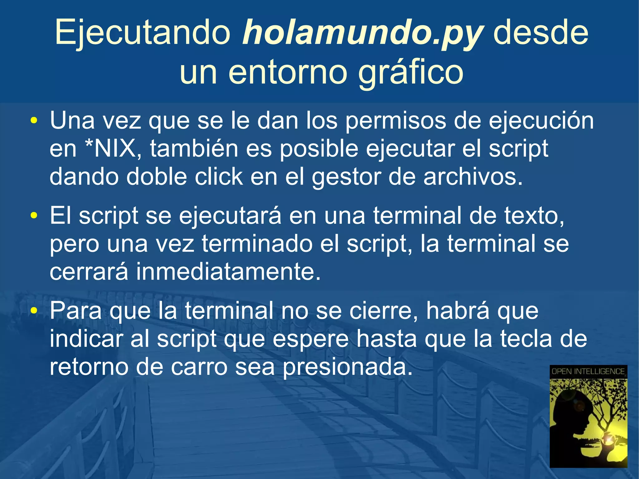 Ejecutando holamundo.py desde
un entorno gráfico
●

●

●

Una vez que se le dan los permisos de ejecución
en *NIX, también es posible ejecutar el script
dando doble click en el gestor de archivos.
El script se ejecutará en una terminal de texto,
pero una vez terminado el script, la terminal se
cerrará inmediatamente.
Para que la terminal no se cierre, habrá que
indicar al script que espere hasta que la tecla de
retorno de carro sea presionada.

 