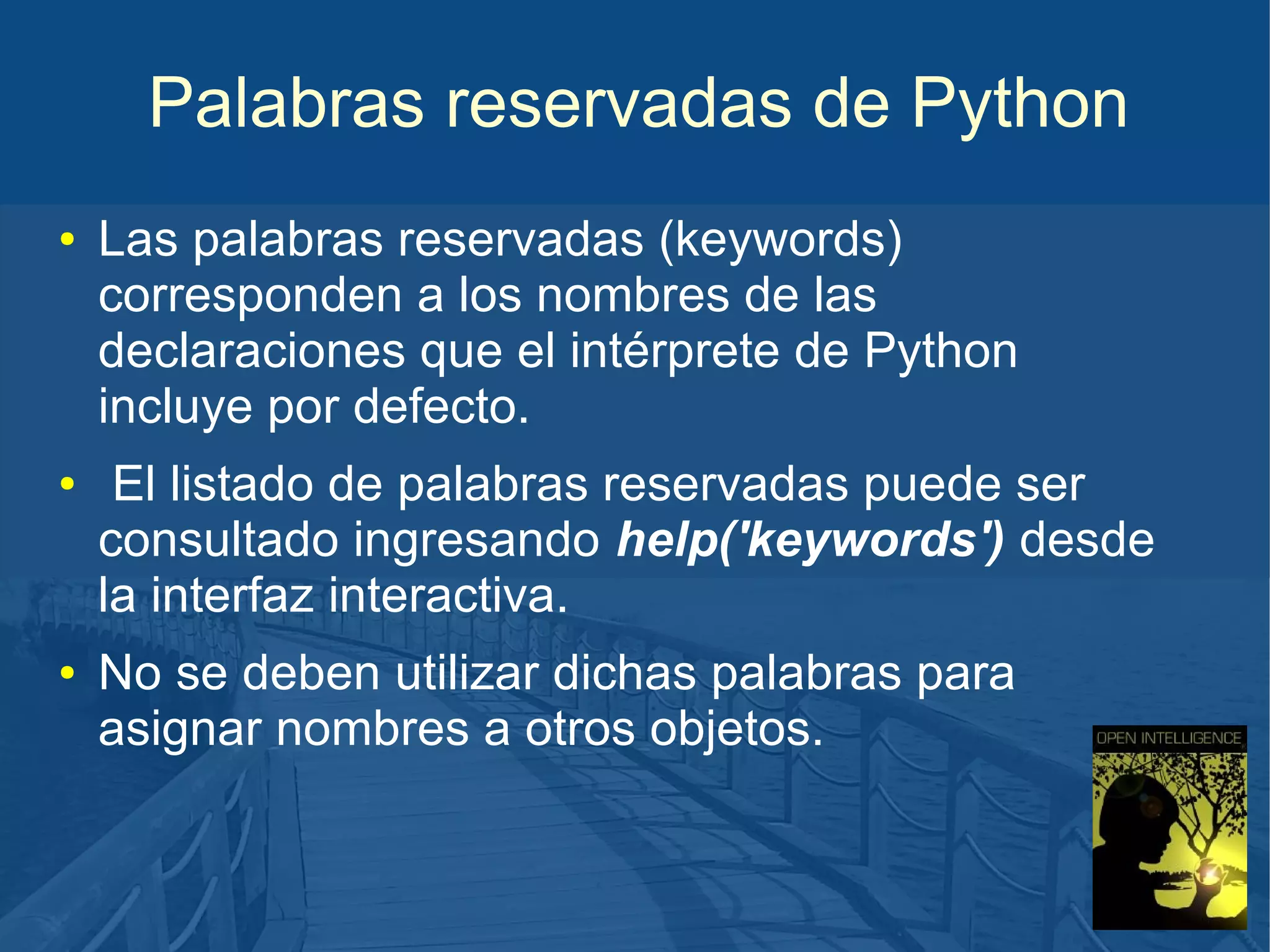 Palabras reservadas de Python
●

●

●

Las palabras reservadas (keywords)
corresponden a los nombres de las
declaraciones que el intérprete de Python
incluye por defecto.
El listado de palabras reservadas puede ser
consultado ingresando help('keywords') desde
la interfaz interactiva.
No se deben utilizar dichas palabras para
asignar nombres a otros objetos.

 