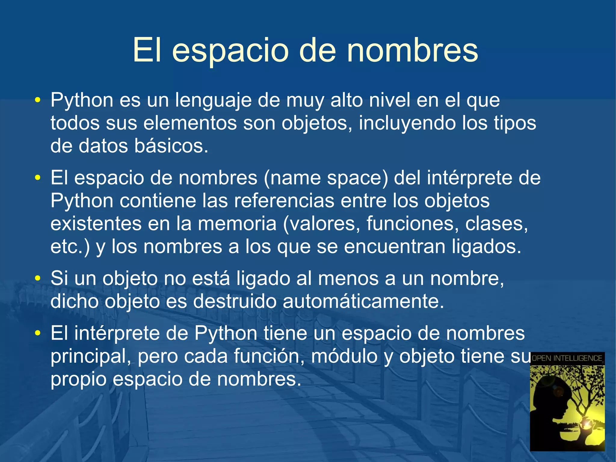 El espacio de nombres
●

●

●

●

Python es un lenguaje de muy alto nivel en el que
todos sus elementos son objetos, incluyendo los tipos
de datos básicos.
El espacio de nombres (name space) del intérprete de
Python contiene las referencias entre los objetos
existentes en la memoria (valores, funciones, clases,
etc.) y los nombres a los que se encuentran ligados.
Si un objeto no está ligado al menos a un nombre,
dicho objeto es destruido automáticamente.
El intérprete de Python tiene un espacio de nombres
principal, pero cada función, módulo y objeto tiene su
propio espacio de nombres.

 