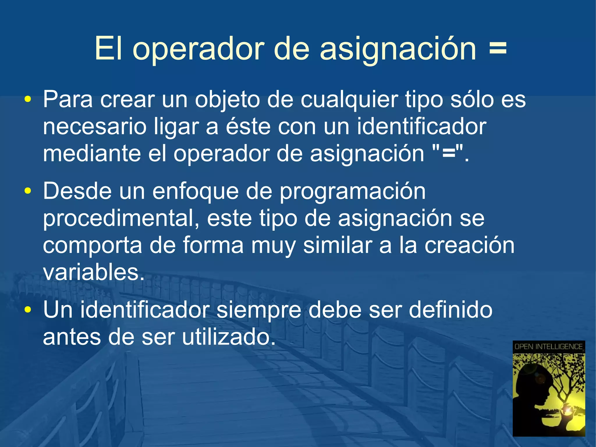 El operador de asignación =
●

●

●

Para crear un objeto de cualquier tipo sólo es
necesario ligar a éste con un identificador
mediante el operador de asignación "=".
Desde un enfoque de programación
procedimental, este tipo de asignación se
comporta de forma muy similar a la creación
variables.
Un identificador siempre debe ser definido
antes de ser utilizado.

 