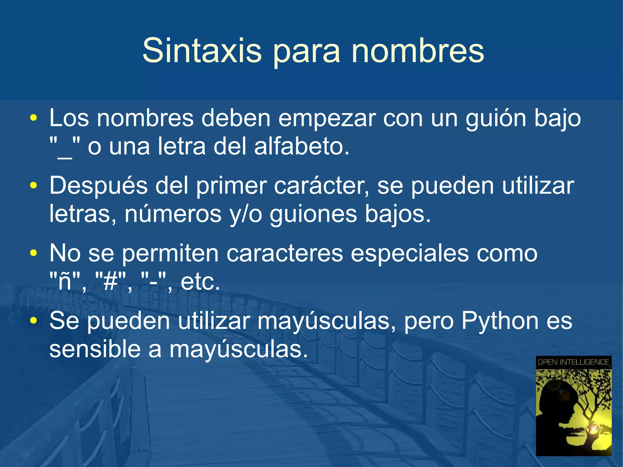 Sintaxis para nombres
●

●

●

●

Los nombres deben empezar con un guión bajo
"_" o una letra del alfabeto.
Después del primer carácter, se pueden utilizar
letras, números y/o guiones bajos.
No se permiten caracteres especiales como
"ñ", "#", "-", etc.
Se pueden utilizar mayúsculas, pero Python es
sensible a mayúsculas.

 