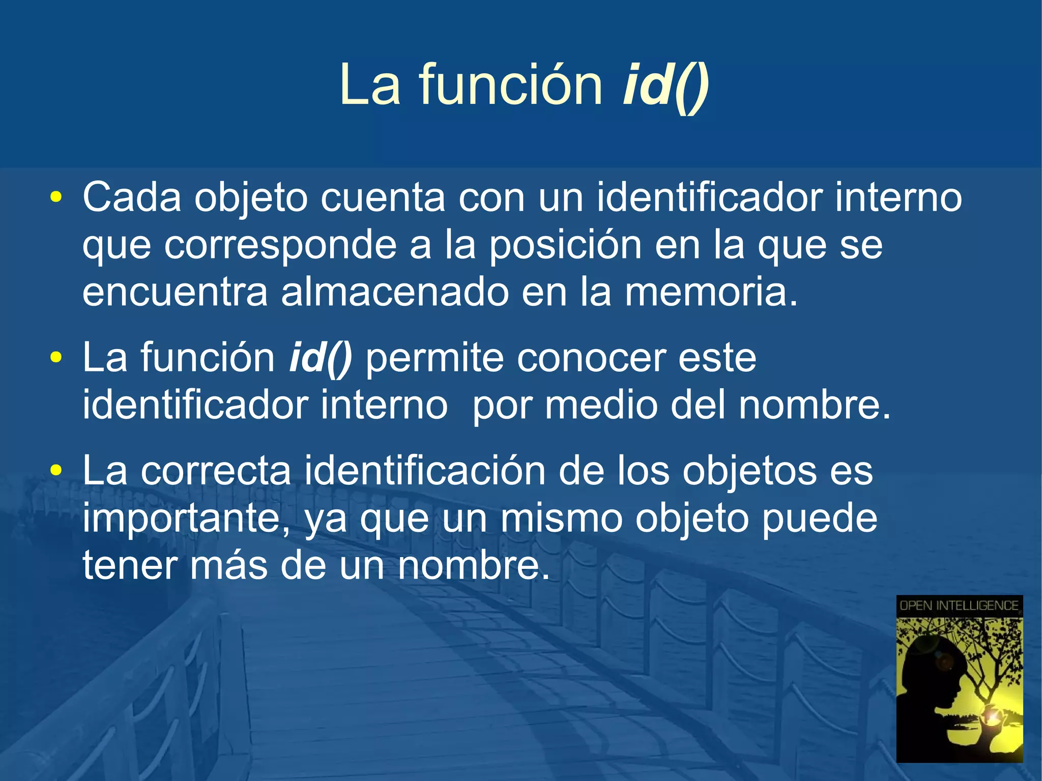 La función id()
●

●

●

Cada objeto cuenta con un identificador interno
que corresponde a la posición en la que se
encuentra almacenado en la memoria.
La función id() permite conocer este
identificador interno por medio del nombre.
La correcta identificación de los objetos es
importante, ya que un mismo objeto puede
tener más de un nombre.

 