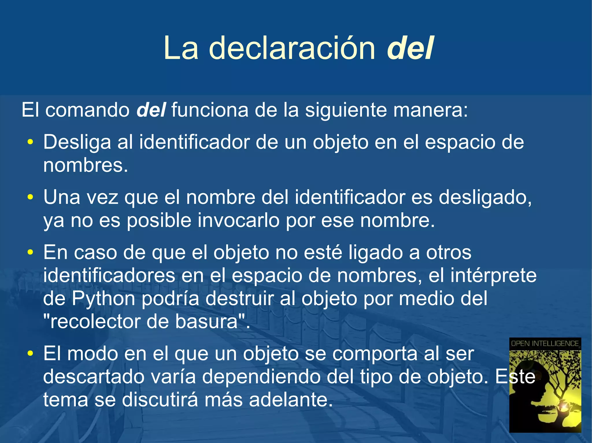 La declaración del
El comando del funciona de la siguiente manera:
●

●

●

●

Desliga al identificador de un objeto en el espacio de
nombres.
Una vez que el nombre del identificador es desligado,
ya no es posible invocarlo por ese nombre.
En caso de que el objeto no esté ligado a otros
identificadores en el espacio de nombres, el intérprete
de Python podría destruir al objeto por medio del
"recolector de basura".
El modo en el que un objeto se comporta al ser
descartado varía dependiendo del tipo de objeto. Este
tema se discutirá más adelante.

 