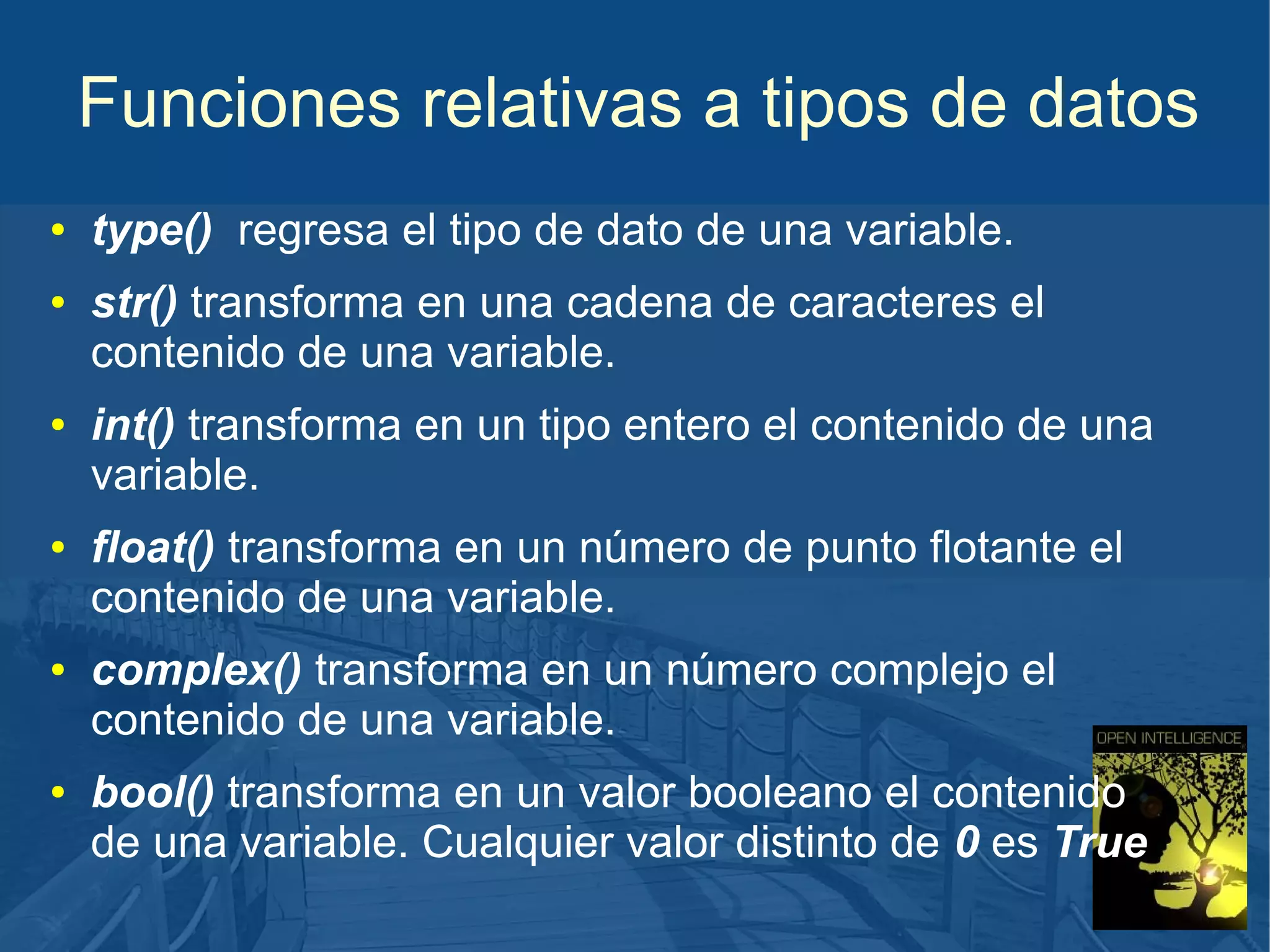 Funciones relativas a tipos de datos
●

●

●

●

●

●

type() regresa el tipo de dato de una variable.
str() transforma en una cadena de caracteres el
contenido de una variable.
int() transforma en un tipo entero el contenido de una
variable.
float() transforma en un número de punto flotante el
contenido de una variable.
complex() transforma en un número complejo el
contenido de una variable.
bool() transforma en un valor booleano el contenido
de una variable. Cualquier valor distinto de 0 es True

 
