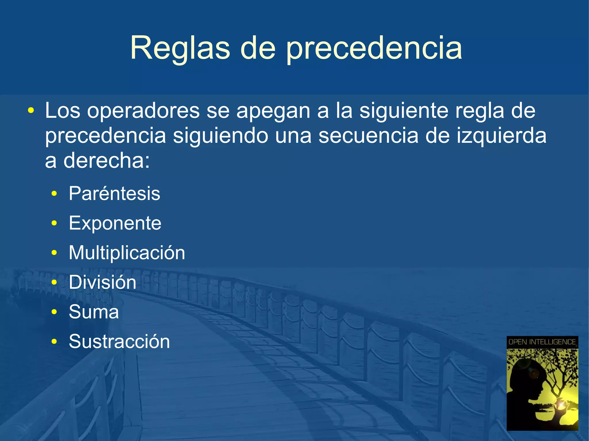 Reglas de precedencia
●

Los operadores se apegan a la siguiente regla de
precedencia siguiendo una secuencia de izquierda
a derecha:
●

Paréntesis

●

Exponente

●

Multiplicación

●

División

●

Suma

●

Sustracción

 