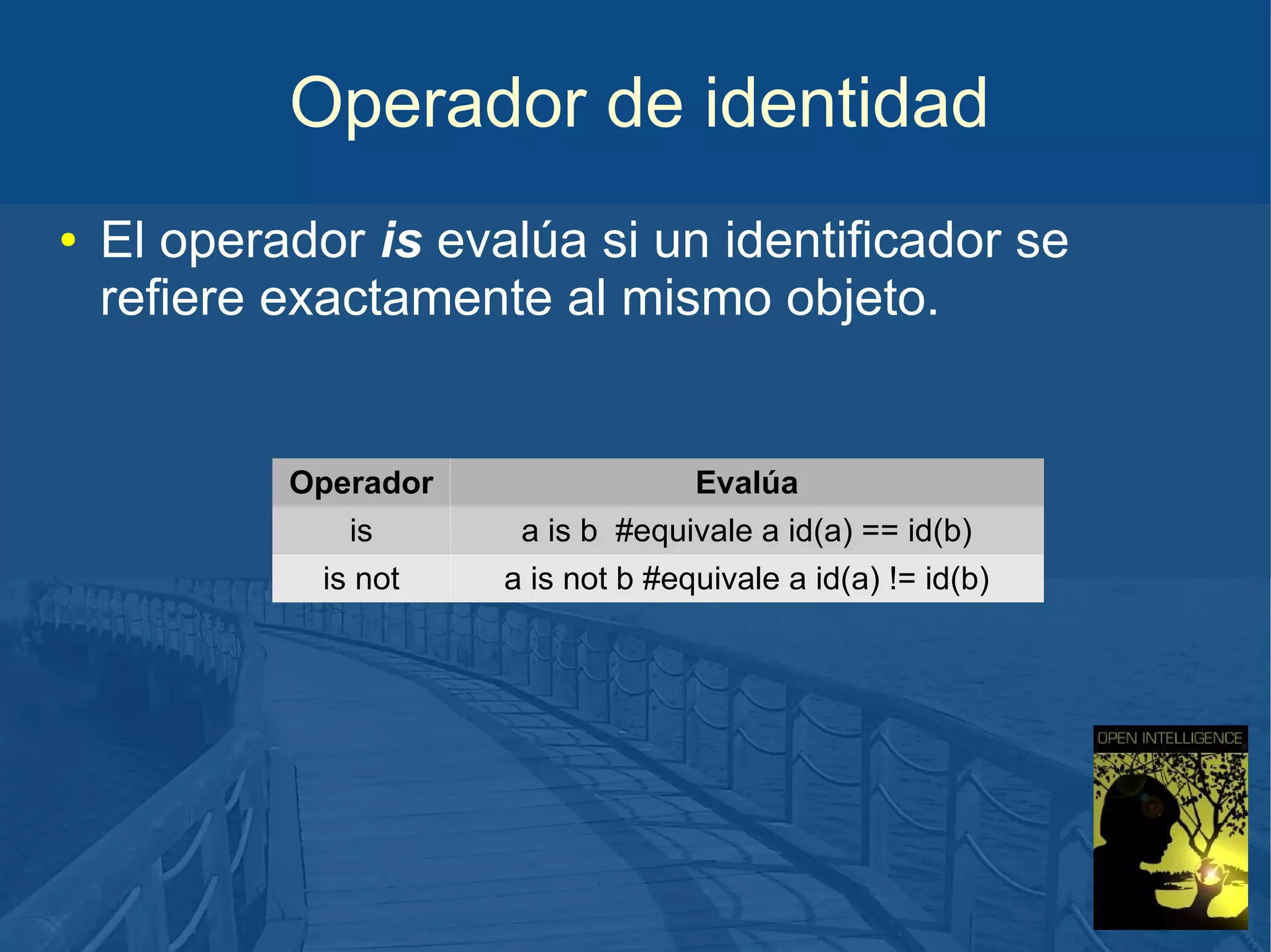 Operador de identidad
●

El operador is evalúa si un identificador se
refiere exactamente al mismo objeto.

Operador
is
is not

Evalúa
a is b #equivale a id(a) == id(b)
a is not b #equivale a id(a) != id(b)

 