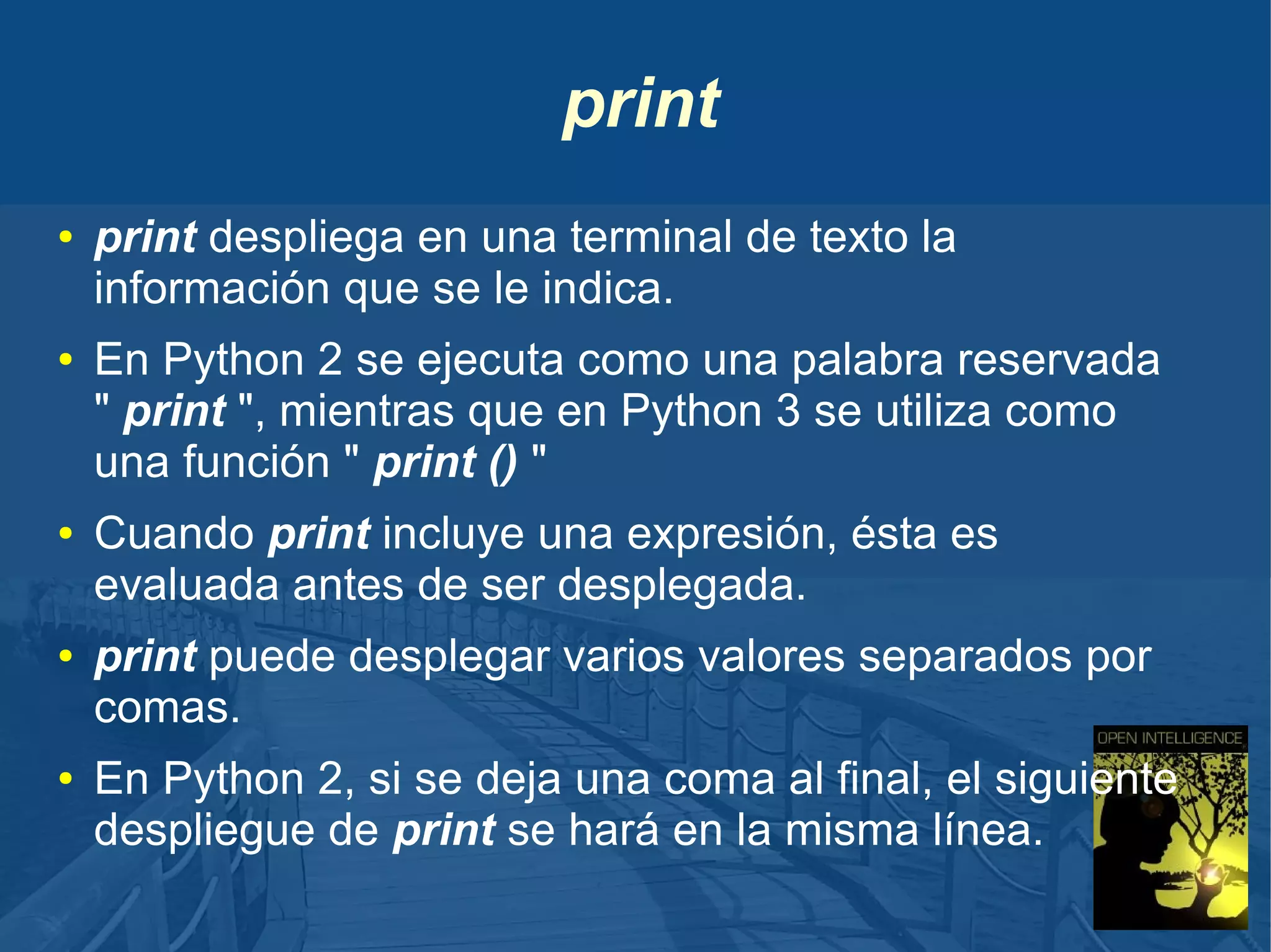 print
●

●

●

●

●

print despliega en una terminal de texto la
información que se le indica.
En Python 2 se ejecuta como una palabra reservada
" print ", mientras que en Python 3 se utiliza como
una función " print () "
Cuando print incluye una expresión, ésta es
evaluada antes de ser desplegada.
print puede desplegar varios valores separados por
comas.
En Python 2, si se deja una coma al final, el siguiente
despliegue de print se hará en la misma línea.

 