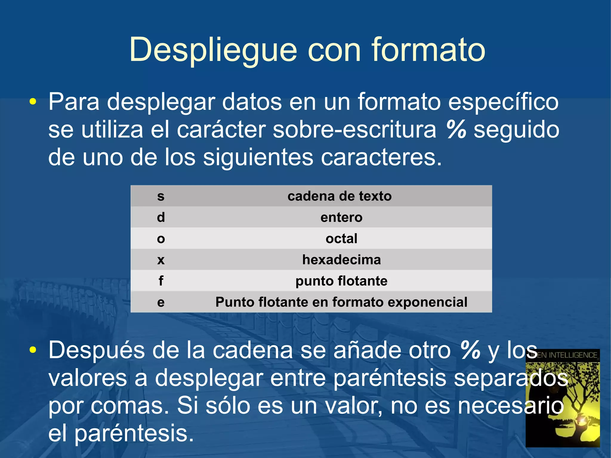 Despliegue con formato
●

Para desplegar datos en un formato específico
se utiliza el carácter sobre-escritura % seguido
de uno de los siguientes caracteres.
s
d

entero

o

octal

x

hexadecima

f

punto flotante

e
●

cadena de texto

Punto flotante en formato exponencial

Después de la cadena se añade otro % y los
valores a desplegar entre paréntesis separados
por comas. Si sólo es un valor, no es necesario
el paréntesis.

 