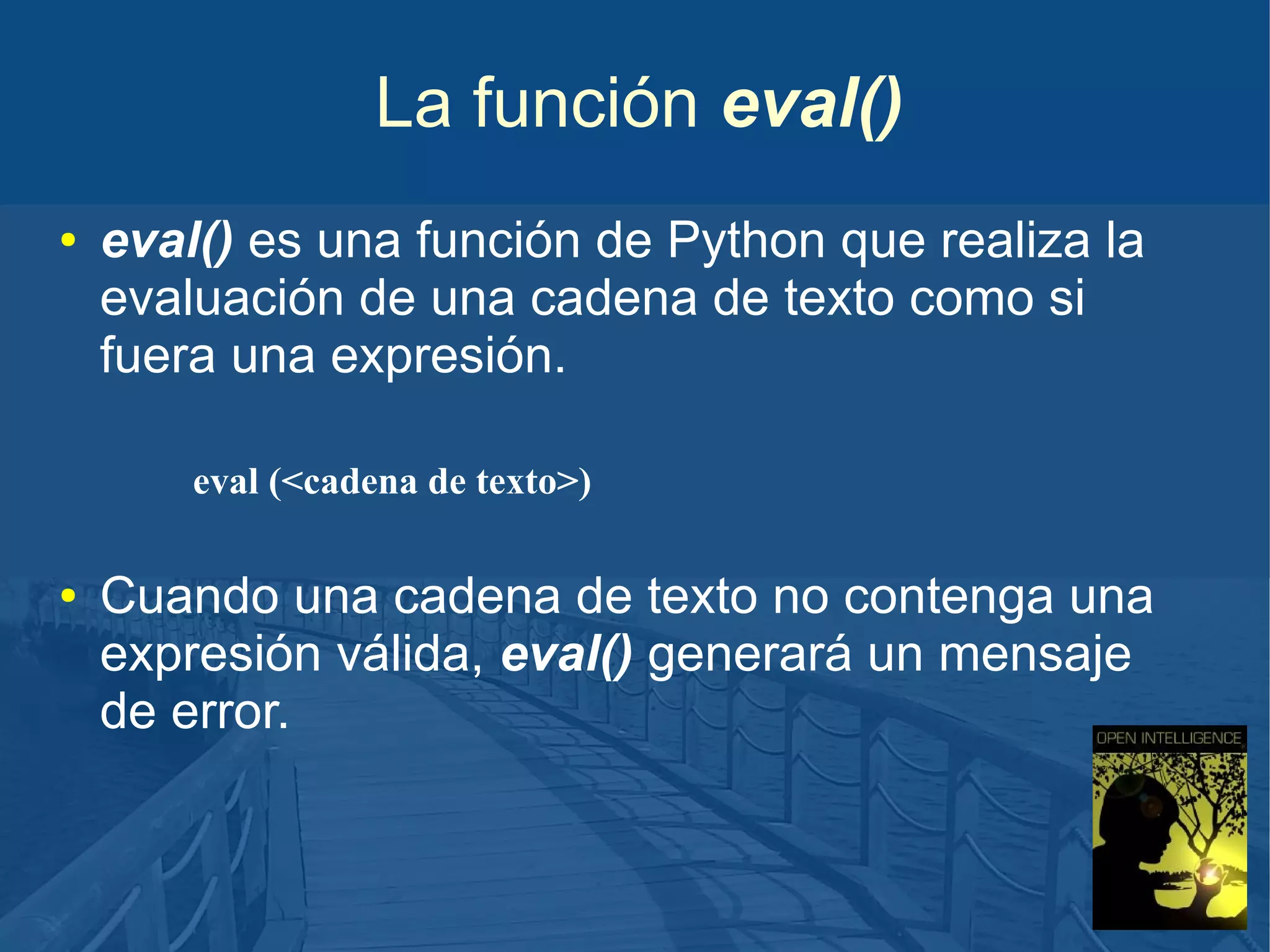 La función eval()
●

eval() es una función de Python que realiza la
evaluación de una cadena de texto como si
fuera una expresión.
eval (<cadena de texto>)

●

Cuando una cadena de texto no contenga una
expresión válida, eval() generará un mensaje
de error.

 