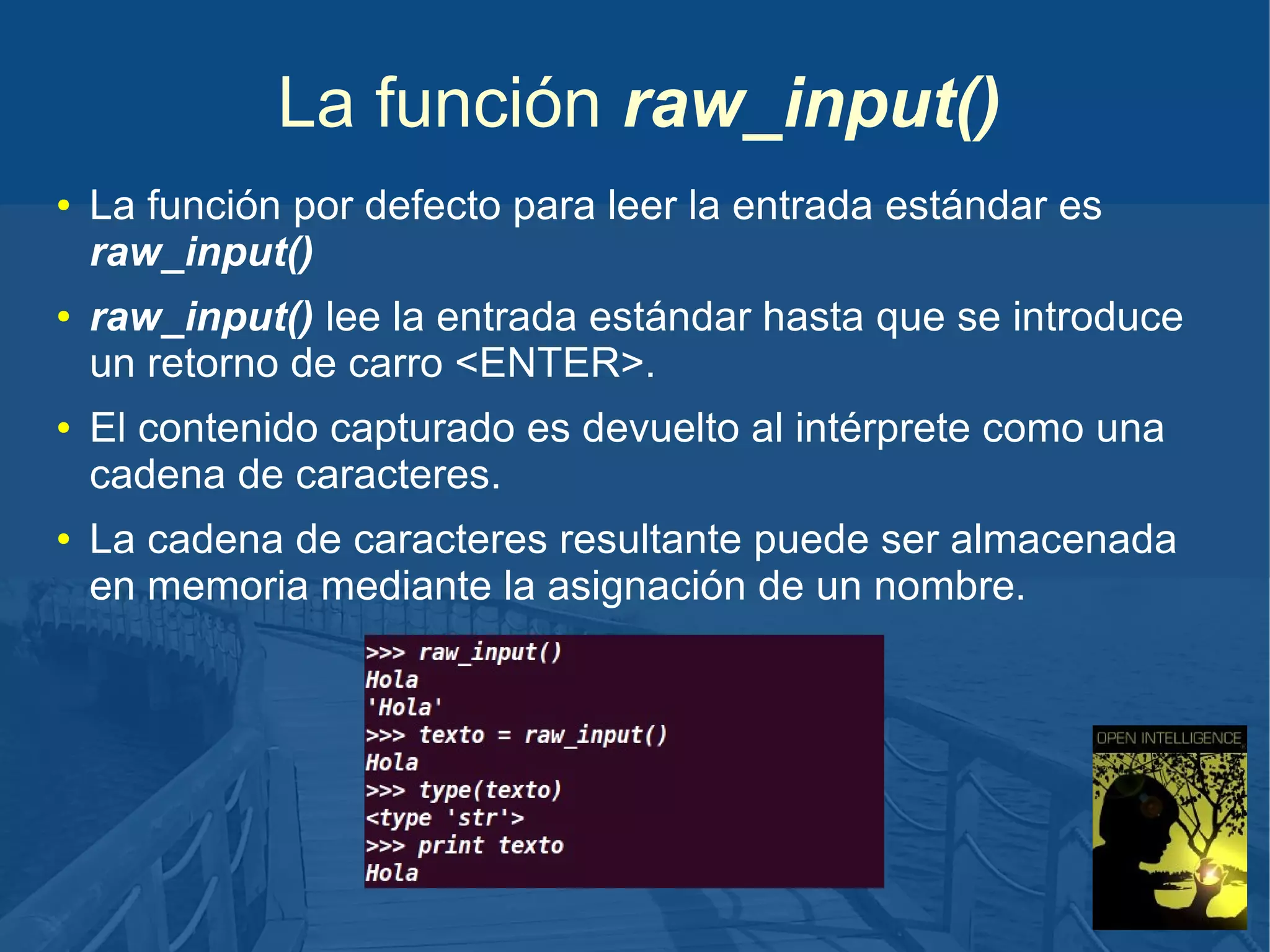 La función raw_input()
●

●

●

●

La función por defecto para leer la entrada estándar es
raw_input()
raw_input() lee la entrada estándar hasta que se introduce
un retorno de carro <ENTER>.
El contenido capturado es devuelto al intérprete como una
cadena de caracteres.
La cadena de caracteres resultante puede ser almacenada
en memoria mediante la asignación de un nombre.

 