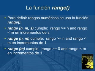 La función range()
●

●

●

●

Para definir rangos numéricos se usa la función
range().
range (n, m, s) cumple: rango >= n and rango
< m en incrementos de s
range (n, m) cumple: rango >= n and rango <
m en incrementos de 1
range (m) cumple: rango >= 0 and rango < m
en incrementos de 1

 