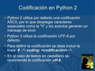 Codificación en Python 2
●

●

●

●

Python 2 utiliza por defecto una codificación
ASCII, por lo que desplegar caracteres
especiales como la "ñ" y los acentos generan un
mensaje de error.
Python 3 utiliza la codificación UTF-8 por
defecto.
Para definir la codificación se debe incluir la
línea: # -*- coding: <codificación> -*En el caso de textos en castellano se
recomienda la codificación utf-8.

 