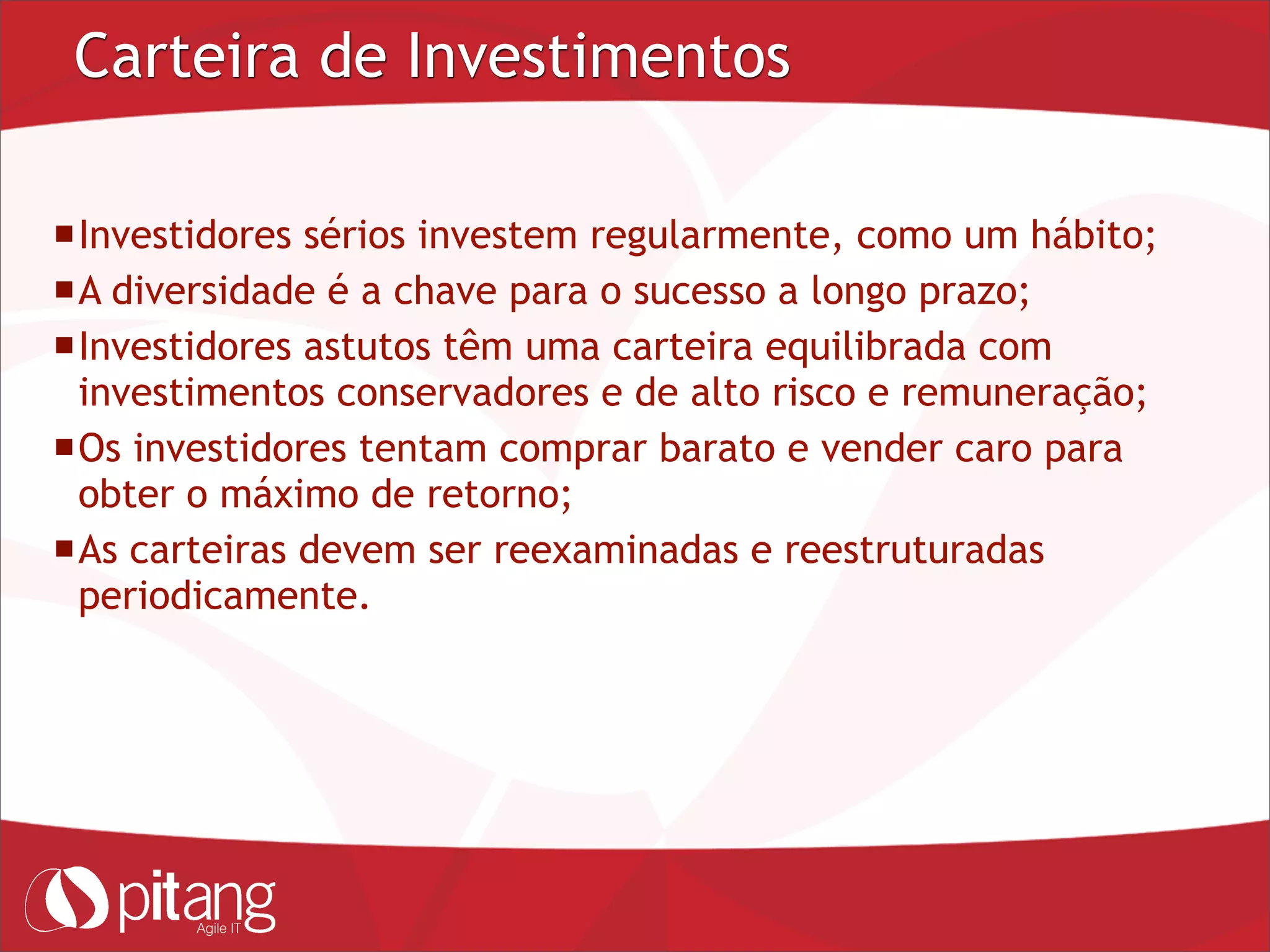 Carteira de Investimentos
Investidores sérios investem regularmente, como um hábito;
A diversidade é a chave para o sucesso a longo prazo;
Investidores astutos têm uma carteira equilibrada com
investimentos conservadores e de alto risco e remuneração;
Os investidores tentam comprar barato e vender caro para
obter o máximo de retorno;
As carteiras devem ser reexaminadas e reestruturadas
periodicamente.
 