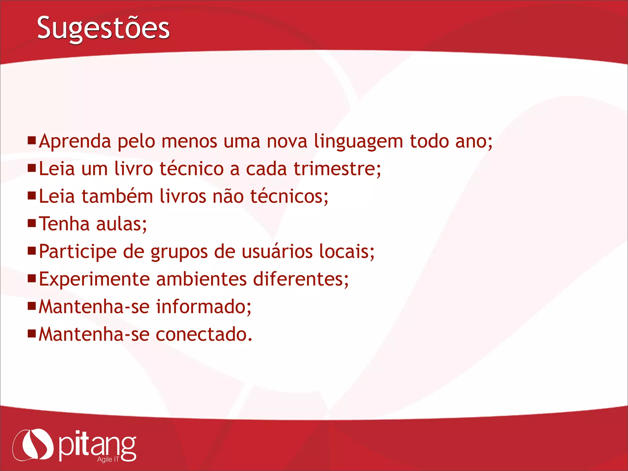 Sugestões
Aprenda pelo menos uma nova linguagem todo ano;
Leia um livro técnico a cada trimestre;
Leia também livros não técnicos;
Tenha aulas;
Participe de grupos de usuários locais;
Experimente ambientes diferentes;
Mantenha-se informado;
Mantenha-se conectado.
 