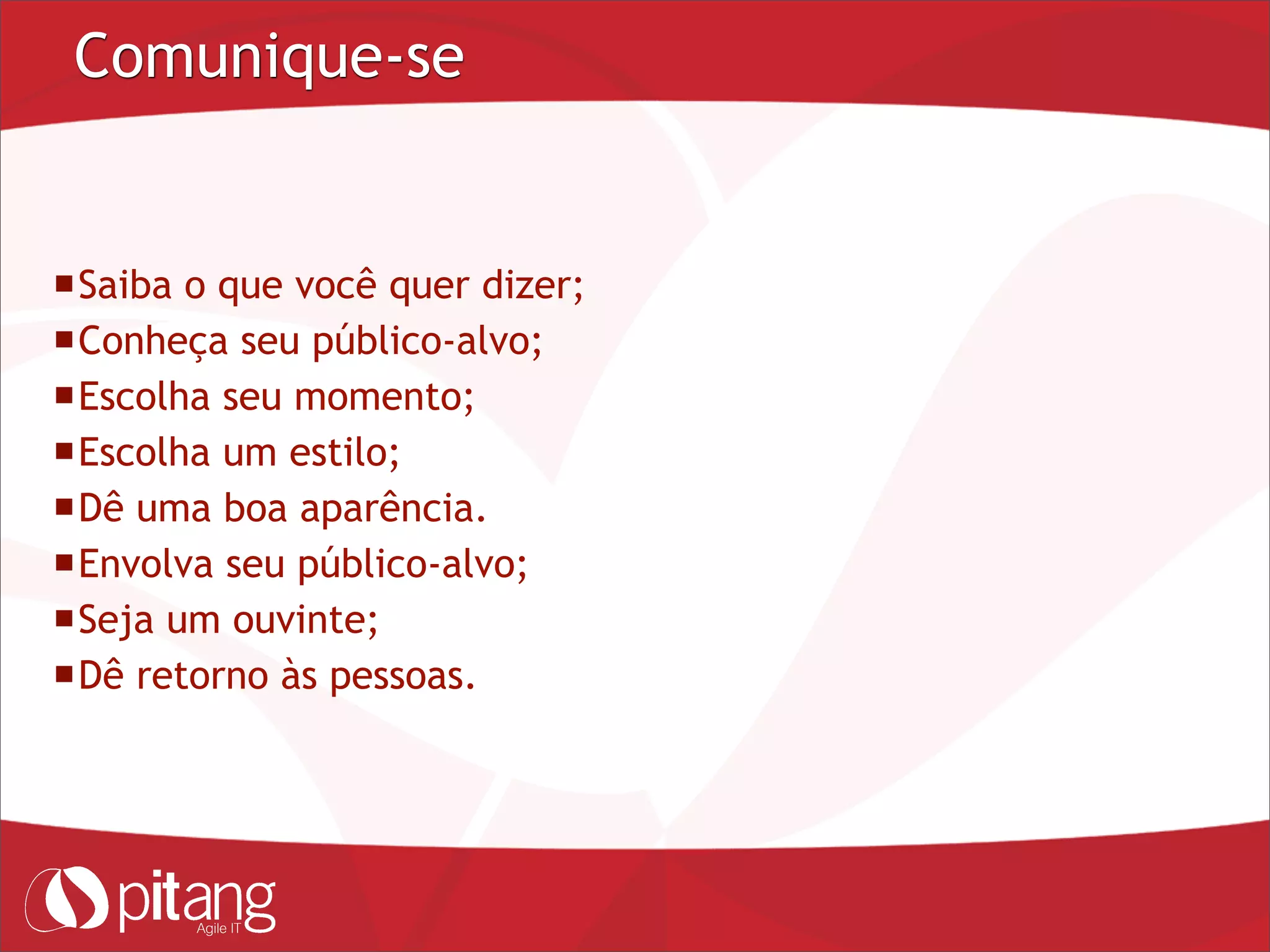 Comunique-se
Saiba o que você quer dizer;
Conheça seu público-alvo;
Escolha seu momento;
Escolha um estilo;
Dê uma boa aparência.
Envolva seu público-alvo;
Seja um ouvinte;
Dê retorno às pessoas.
 