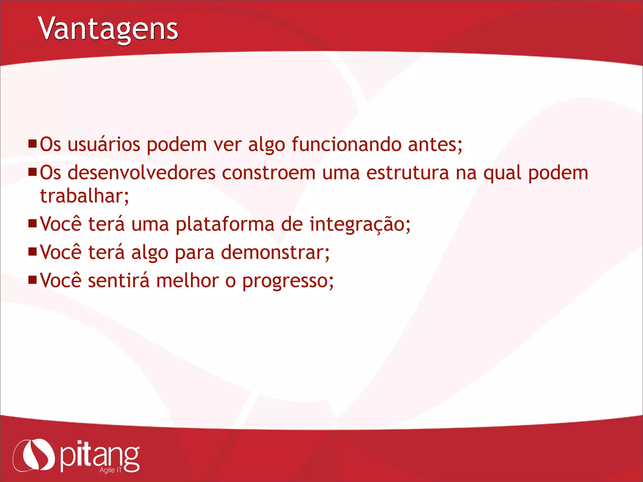 Vantagens
Os usuários podem ver algo funcionando antes;
Os desenvolvedores constroem uma estrutura na qual podem
trabalhar;
Você terá uma plataforma de integração;
Você terá algo para demonstrar;
Você sentirá melhor o progresso;
 