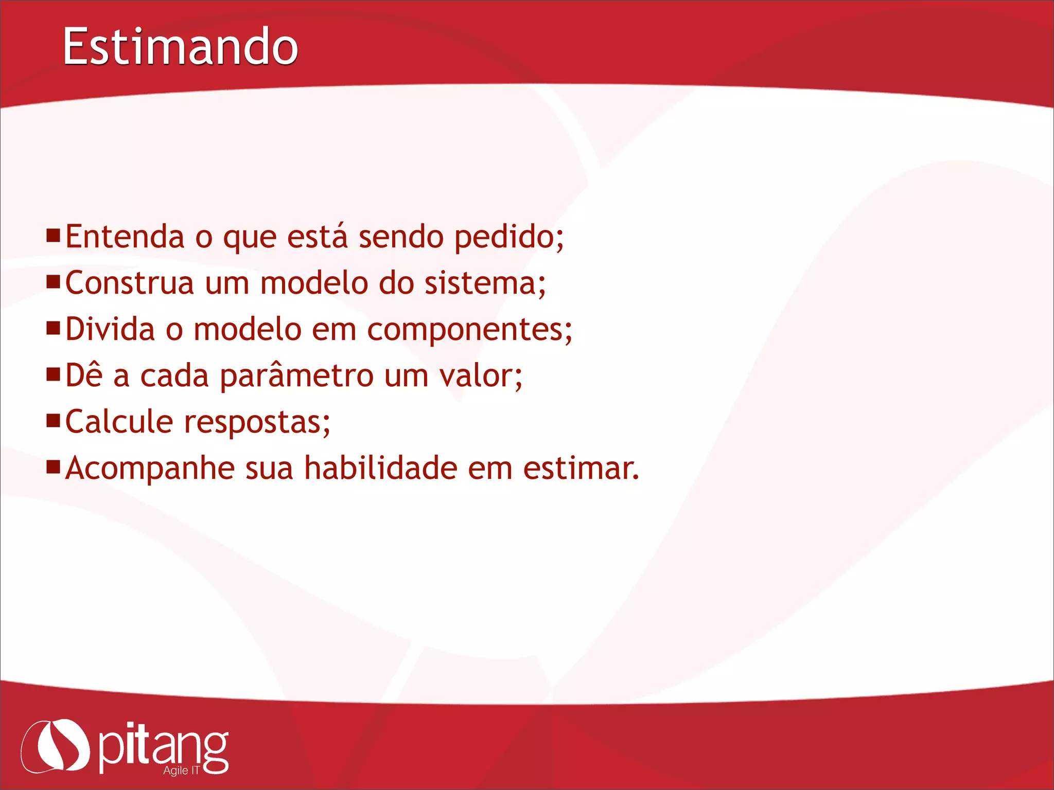 Estimando
Entenda o que está sendo pedido;
Construa um modelo do sistema;
Divida o modelo em componentes;
Dê a cada parâmetro um valor;
Calcule respostas;
Acompanhe sua habilidade em estimar.
 