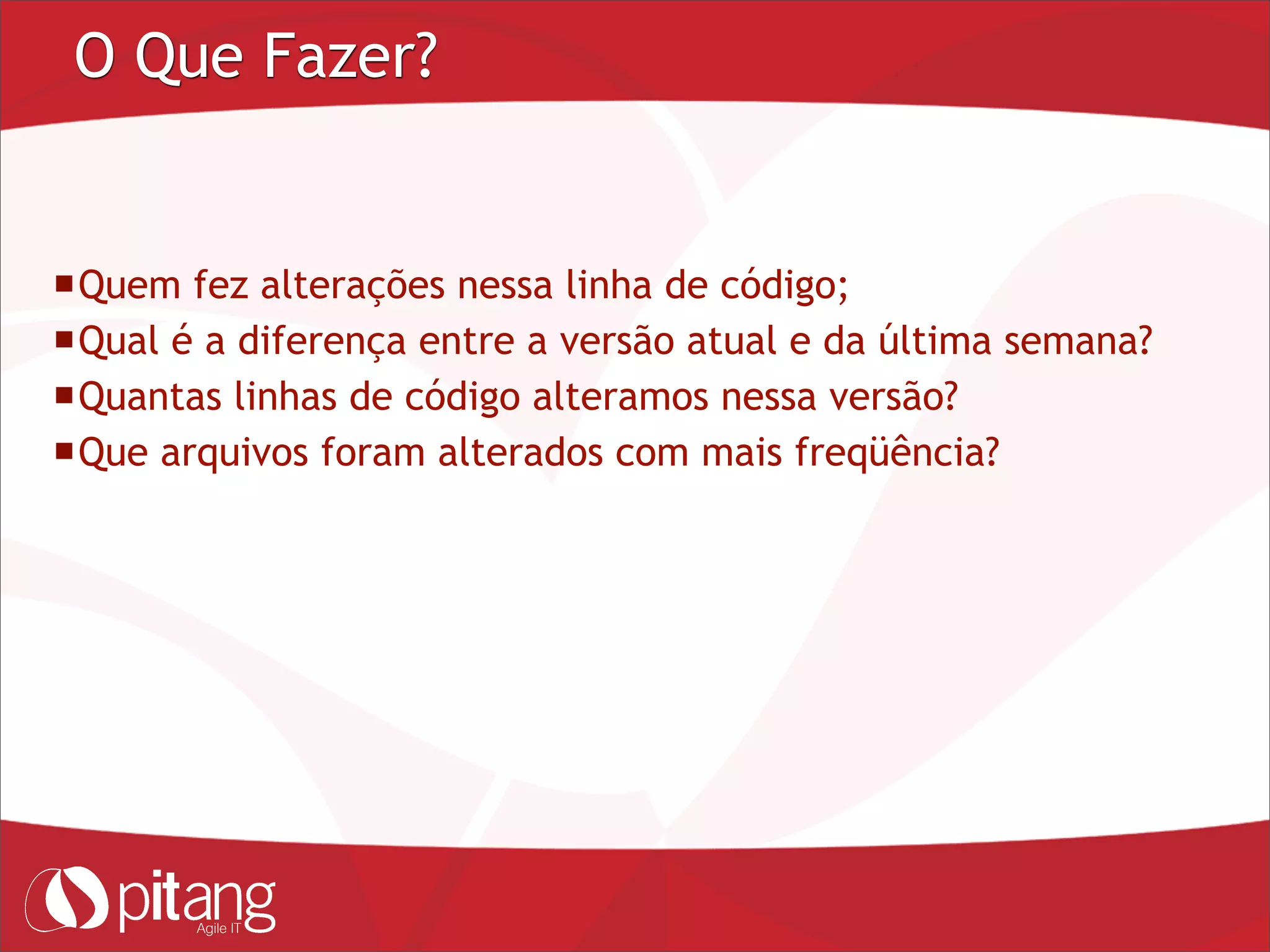 O Que Fazer?
Quem fez alterações nessa linha de código;
Qual é a diferença entre a versão atual e da última semana?
Quantas linhas de código alteramos nessa versão?
Que arquivos foram alterados com mais freqüência?
 