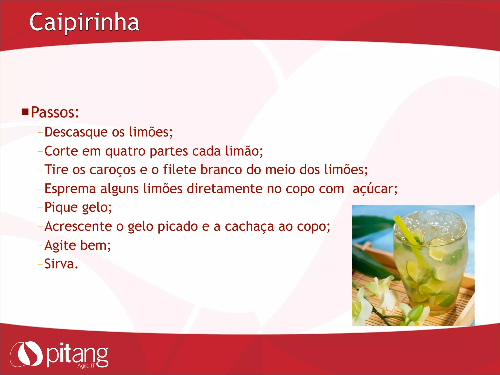 Caipirinha
Passos:
– Descasque os limões;
– Corte em quatro partes cada limão;
– Tire os caroços e o filete branco do meio dos limões;
– Esprema alguns limões diretamente no copo com açúcar;
– Pique gelo;
– Acrescente o gelo picado e a cachaça ao copo;
– Agite bem;
– Sirva.
 