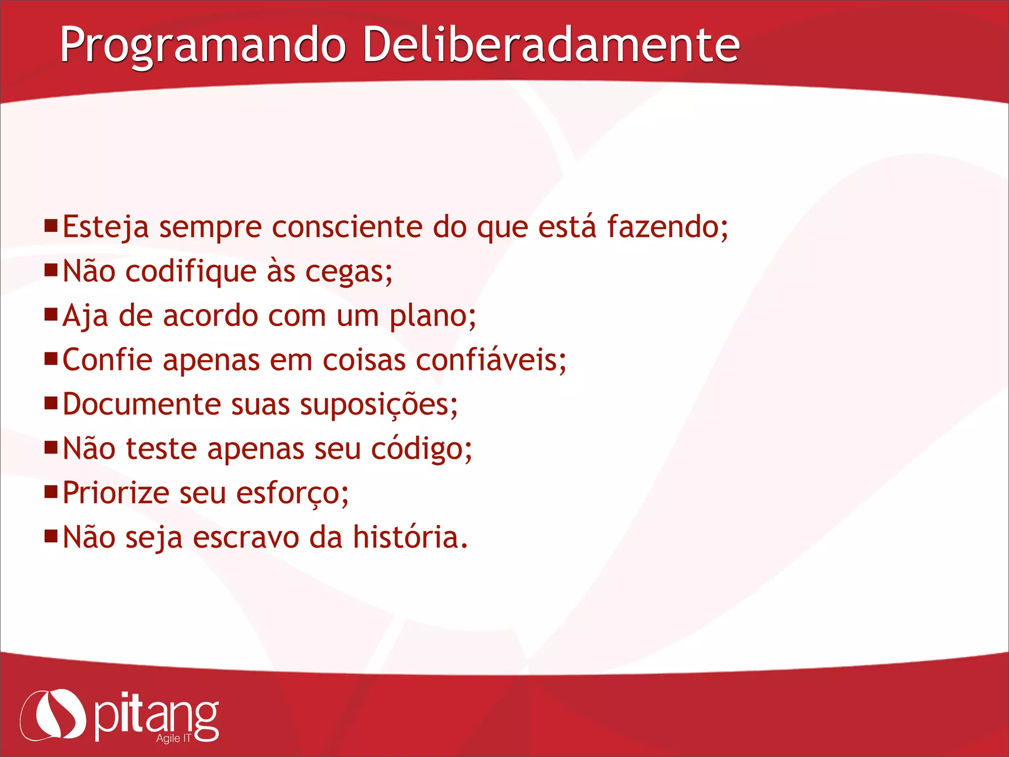 Programando Deliberadamente
Esteja sempre consciente do que está fazendo;
Não codifique às cegas;
Aja de acordo com um plano;
Confie apenas em coisas confiáveis;
Documente suas suposições;
Não teste apenas seu código;
Priorize seu esforço;
Não seja escravo da história.
 