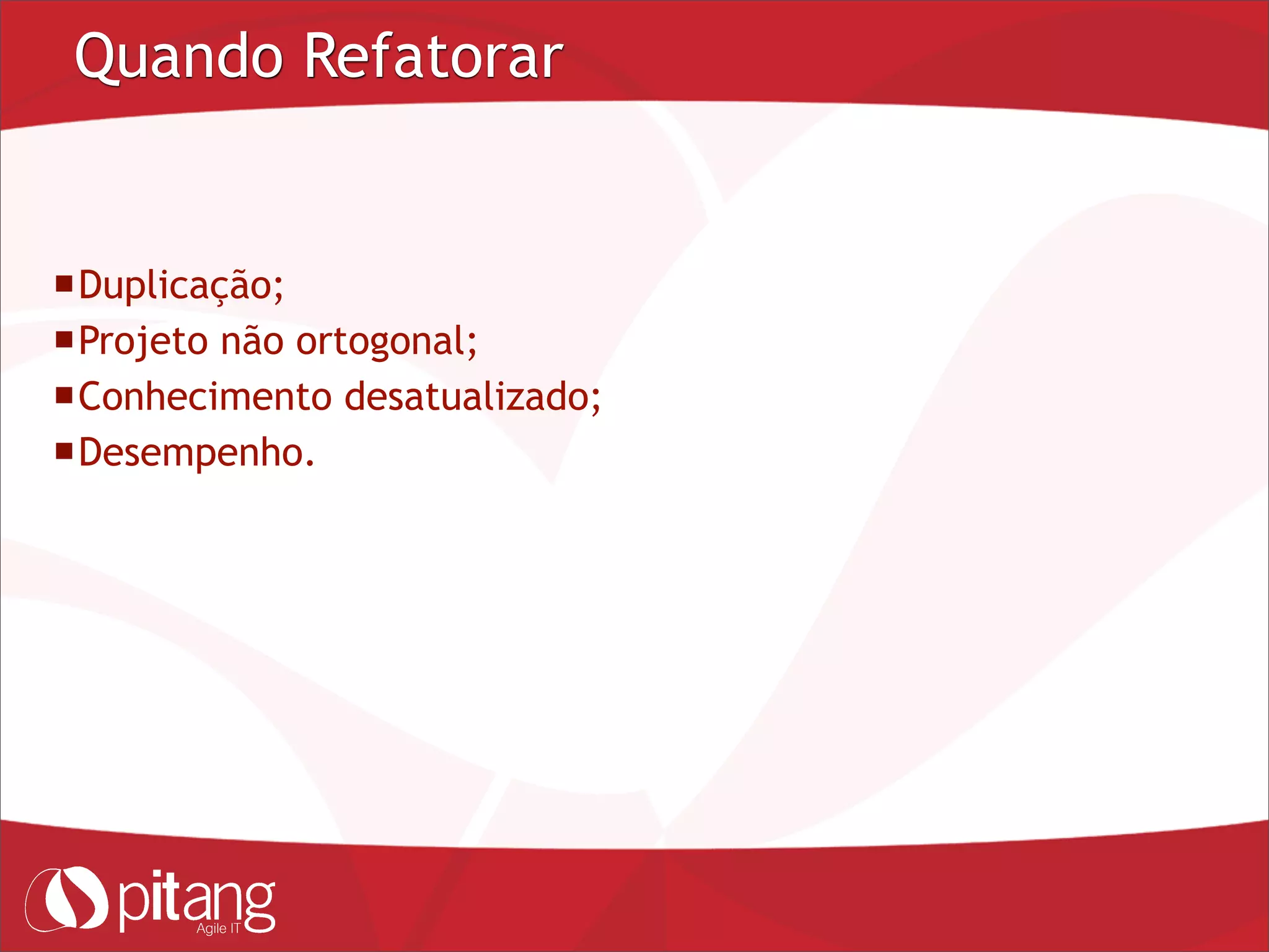 Quando Refatorar
Duplicação;
Projeto não ortogonal;
Conhecimento desatualizado;
Desempenho.
 
