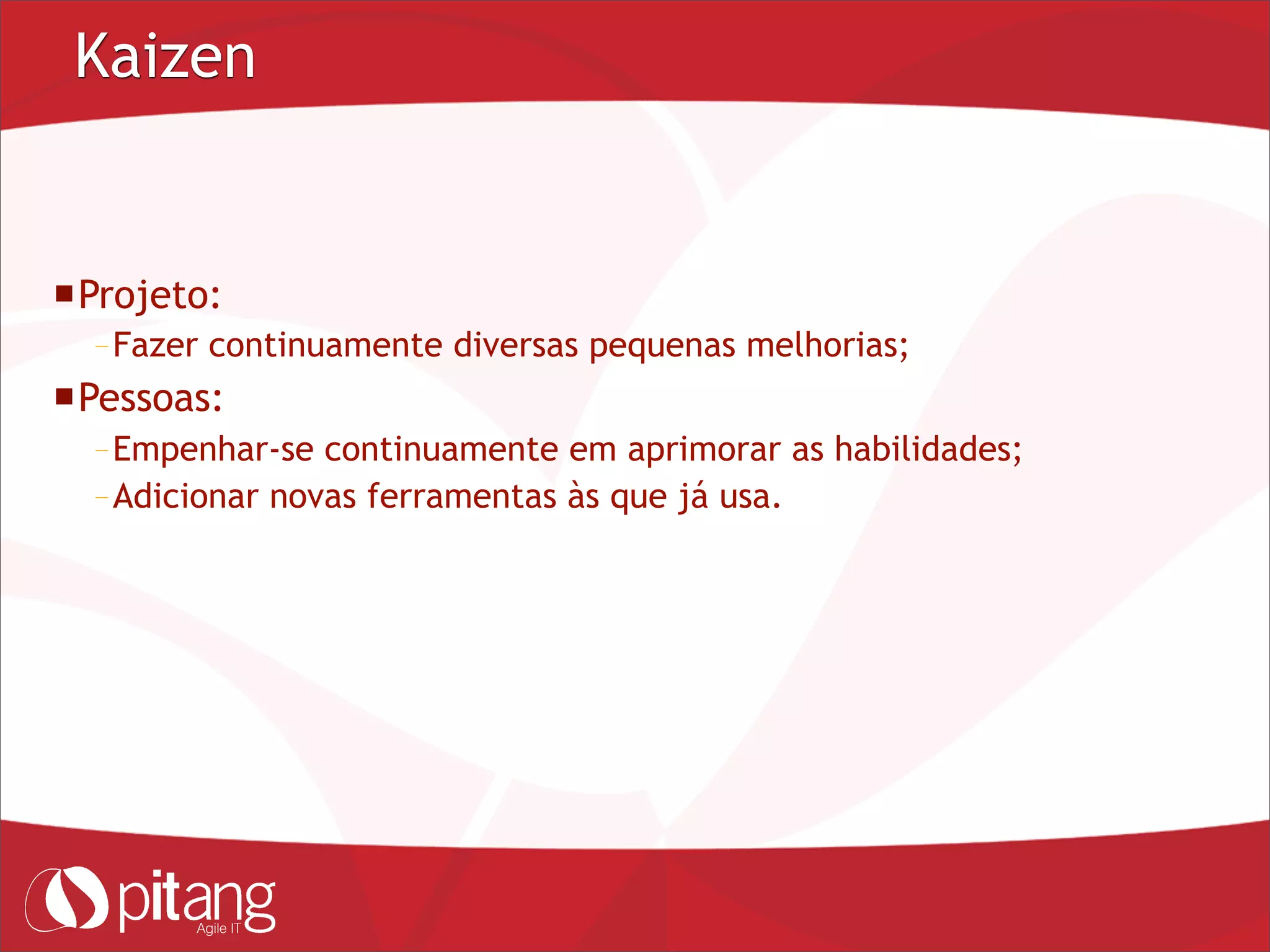Kaizen
Projeto:
– Fazer continuamente diversas pequenas melhorias;
Pessoas:
– Empenhar-se continuamente em aprimorar as habilidades;
– Adicionar novas ferramentas às que já usa.
 