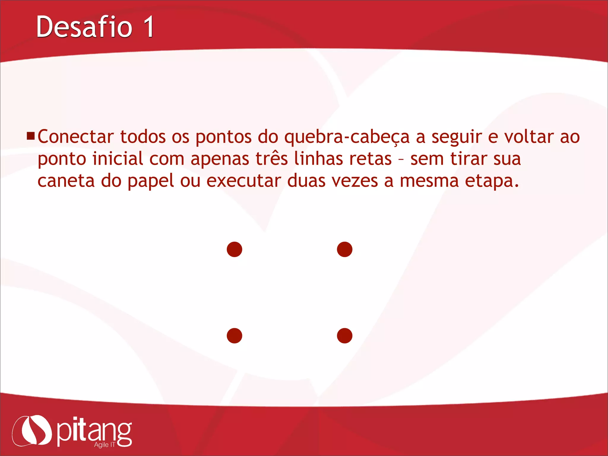 Desafio 1
Conectar todos os pontos do quebra-cabeça a seguir e voltar ao
ponto inicial com apenas três linhas retas – sem tirar sua
caneta do papel ou executar duas vezes a mesma etapa.
 