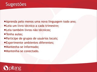 Sugestões
Aprenda pelo menos uma nova linguagem todo ano;
Leia um livro técnico a cada trimestre;
Leia também livros não técnicos;
Tenha aulas;
Participe de grupos de usuários locais;
Experimente ambientes diferentes;
Mantenha-se informado;
Mantenha-se conectado.
 