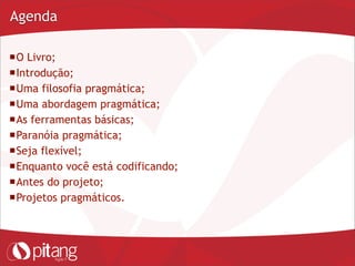 Agenda
O Livro;
Introdução;
Uma filosofia pragmática;
Uma abordagem pragmática;
As ferramentas básicas;
Paranóia pragmática;
Seja flexível;
Enquanto você está codificando;
Antes do projeto;
Projetos pragmáticos.
 