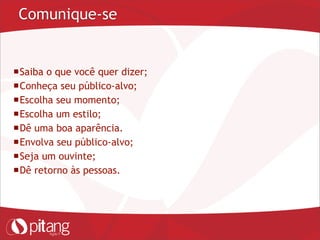 Comunique-se
Saiba o que você quer dizer;
Conheça seu público-alvo;
Escolha seu momento;
Escolha um estilo;
Dê uma boa aparência.
Envolva seu público-alvo;
Seja um ouvinte;
Dê retorno às pessoas.
 