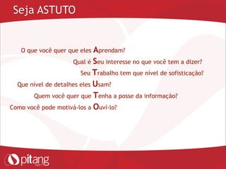 Seja ASTUTO
O que você quer que eles Aprendam?
Qual é Seu interesse no que você tem a dizer?
Seu Trabalho tem que nível de sofisticação?
Que nível de detalhes eles Usam?
Quem você quer que Tenha a posse da informação?
Como você pode motivá-los a Ouví-lo?
 