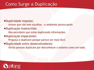 Como Surge a Duplicação
Duplicidade imposta:
– Acham que não tem escolhas - o ambiente parece pedir.
Duplicação inadvertida:
– Não percebem que estão duplicando informações.
Duplicação impaciente:
– Preguiça e duplicam porque parece ser mais fácil.
Duplicidade entre desenvolvedores:
– Várias pessoas duplicam por desconhecer o sistema como um todo.
 