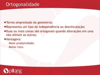 Ortogonalidade
Termo emprestado da geometria;
Representa um tipo de independência ou desvinculação;
Duas ou mais coisas são ortogonais quando alterações em uma
não afetam as outras;
Vantagens:
– Maior produtividade;
– Menor risco.
 