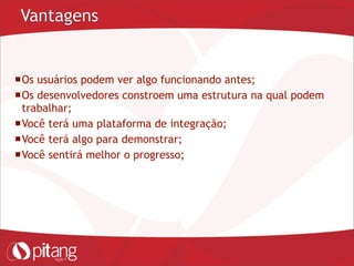 Vantagens
Os usuários podem ver algo funcionando antes;
Os desenvolvedores constroem uma estrutura na qual podem
trabalhar;
Você terá uma plataforma de integração;
Você terá algo para demonstrar;
Você sentirá melhor o progresso;
 