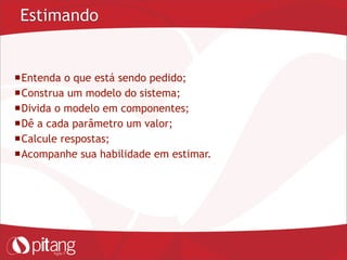 Estimando
Entenda o que está sendo pedido;
Construa um modelo do sistema;
Divida o modelo em componentes;
Dê a cada parâmetro um valor;
Calcule respostas;
Acompanhe sua habilidade em estimar.
 