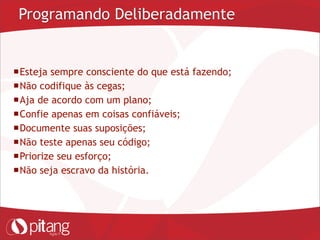Programando Deliberadamente
Esteja sempre consciente do que está fazendo;
Não codifique às cegas;
Aja de acordo com um plano;
Confie apenas em coisas confiáveis;
Documente suas suposições;
Não teste apenas seu código;
Priorize seu esforço;
Não seja escravo da história.
 