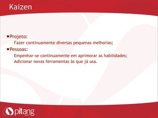 Kaizen
Projeto:
– Fazer continuamente diversas pequenas melhorias;
Pessoas:
– Empenhar-se continuamente em aprimorar as habilidades;
– Adicionar novas ferramentas às que já usa.
 