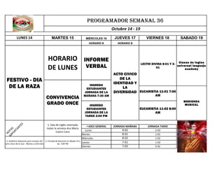 PROGRAMADOR SEMANAL 36
Octubre 14 - 19
LUNES 14

MARTES 15

FESTIVO - DIA
DE LA RAZA

N
IM OTA
PO S
RT
AN
TE
S

CONVIVENCIA
GRADO ONCE

1, Sala de inglés reservada
todan la semana Ana María
Castro Cano

2, Auditorio dispuesto para ensayos del 3, Entrada de docentes el sábado 19 a
acto cívico de la raza - Martes y miércoles
las 3:00 PM

JUEVES 17

HORARIO B

HORARIO
DE LUNES

MIÉRCOLES 16

HORARIO B

INFORME
VERBAL

INGRESO
ESTUDIANTES
JORNADA DE LA
MAÑANA 7:30 AM

SABADO 19

LECTIO DIVINA 8-01 Y 3- Clases de ingles
universal languaje
01
academy

ACTO CIVICO
DE LA
IDENTIDAD Y
LA
DIVERSIDAD EUCARISTIA 11-01 7:00
AM

MERIENDA
MUSICAL

INGRESO
ESTUDIANTES
JORNADA DE LA
TARDE 2:00 PM
▲ ASEO GENERAL
Lunes
Martes
Miércoles
Jueves
Viernes

VIERNES 18

EUCARISTIA 11-02 8:00
AM

JORNADA MAÑANA

9-02
8-01
8-02
7-01
7-02

JORNADA TARDE
2-02
1-01
1-02
1-03
5-01

 