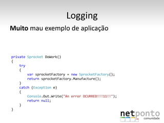 Logging
Muito mau exemplo de aplicação


private Sprocket DoWork()
{
    try
    {
        var sprocketFactory = new SprocketFactory();
        return sprocketFactory.Manufacture();
    }
    catch (Exception e)
    {
        Console.Out.Write("An error OCURRED!!!11!!");
        return null;
    }
}
 
