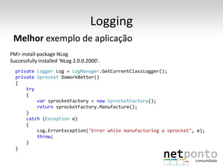 Logging
 Melhor exemplo de aplicação
PM> install-package NLog
Successfully installed 'NLog 2.0.0.2000'.
  private Logger Log = LogManager.GetCurrentClassLogger();
  private Sprocket DoWorkBetter()
  {
      try
      {
          var sprocketFactory = new SprocketFactory();
          return sprocketFactory.Manufacture();
      }
      catch (Exception e)
      {
          Log.ErrorException("Error while manufacturing a sprocket", e);
          throw;
      }
  }
 