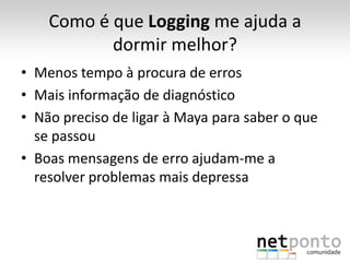 Como é que Logging me ajuda a
           dormir melhor?
• Menos tempo à procura de erros
• Mais informação de diagnóstico
• Não preciso de ligar à Maya para saber o que
  se passou
• Boas mensagens de erro ajudam-me a
  resolver problemas mais depressa
 