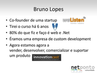 Bruno Lopes
•   Co-founder de uma startup
•   Tirei o curso há 6 anos
•   80% do que fiz e faço é web e .Net
•   Éramos uma empresa de custom development
•   Agora estamos agora a
    vender, desenvolver, comercializar e suportar
    um produto
 