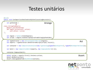 Testes unitários
[Fact]
public void CanImportJustOneItemIntoPythonClassUsingDecorator()
{
    var pythonCode =                                   Arrange
                @"
class StringItemSource:
    @import_one(IActOnItem)
    def import_action(self, action):
        self.action = action
";

    var engine = Python.CreateEngine();
    var script = engine.CreateScriptSourceFromString(pythonCode);

    var typeExtractor = new ExtractTypesFromScript(engine);
    var exports = typeExtractor.GetPartsFromScript(script).ToList();
                                                                                                      Act
    var container = new CompositionContainer(new TypeCatalog(typeof(MockExporter), typeof(MockImportActions)));

    var batch = new CompositionBatch(exports, new ComposablePart[] {});

    container.Compose(batch);

    object action = exports.First().Instance.action;                                                Assert
    Assert.NotNull(action);
    Assert.IsAssignableFrom<IActOnItem>(action);
}
 