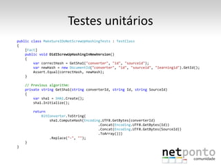 Testes unitários
public class MakeSureIDoNotScrewUpHashingTests : TestClass
{
    [Fact]
    public void DidIScrewUpHashingInNewVersion()
    {
        var correctHash = GetSha1("converter", "id", "sourceid");
        var newHash = new DocumentId("converter", "id", "sourceid", "learningid").GetId();
        Assert.Equal(correctHash, newHash);
    }

    // Previous algorithm:
    private string GetSha1(string converterId, string Id, string SourceId)
    {
        var sha1 = SHA1.Create();
        sha1.Initialize();

        return
            BitConverter.ToString(
                sha1.ComputeHash(Encoding.UTF8.GetBytes(converterId)
                                        .Concat(Encoding.UTF8.GetBytes(Id))
                                        .Concat(Encoding.UTF8.GetBytes(SourceId))
                                        .ToArray()))
                .Replace("-", "");
    }
}
 
